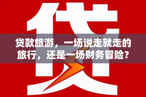犍为贷款旅游，一场说走就走的旅行，还是一场财务冒险？
