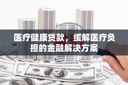 犍为医疗健康贷款，缓解医疗负担的金融解决方案