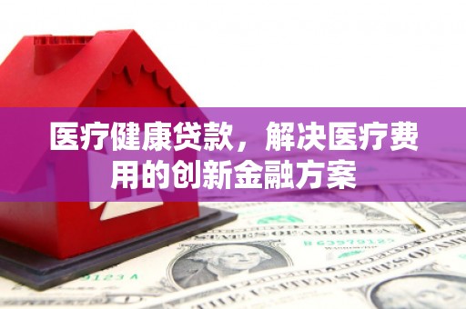 犍为医疗健康贷款，解决医疗费用的创新金融方案