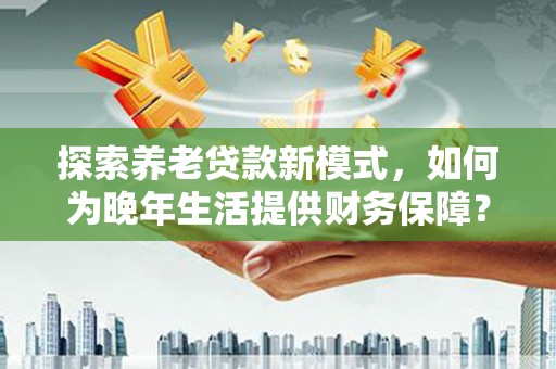 犍为探索养老贷款新模式，如何为晚年生活提供财务保障？