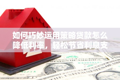 犍为如何巧妙运用策略贷款怎么降低利率，轻松节省利息支出