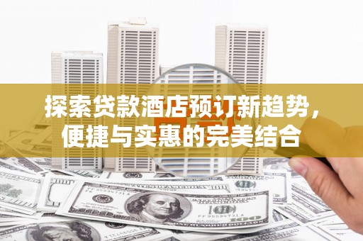 犍为探索贷款酒店预订新趋势，便捷与实惠的完美结合