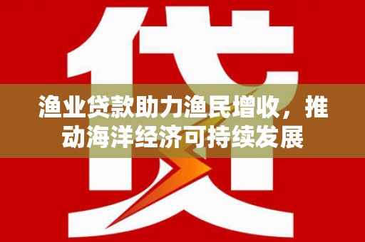 犍为渔业贷款助力渔民增收，推动海洋经济可持续发展
