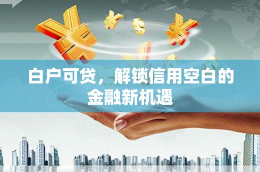 犍为白户可贷，解锁信用空白的金融新机遇
