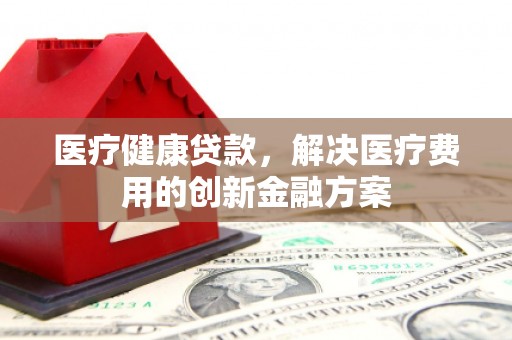 犍为医疗健康贷款，解决医疗费用的创新金融方案